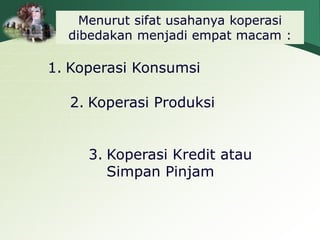 Menurut sifat usahanya koperasi
dibedakan menjadi empat macam :
1. Koperasi Konsumsi
2. Koperasi Produksi
3. Koperasi Kredit atau
Simpan Pinjam
 