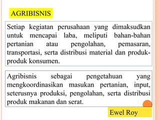 Setiap kegiatan perusahaan yang dimaksudkan
untuk mencapai laba, meliputi bahan-bahan
pertanian atau pengolahan, pemasaran,
transportasi, serta distribusi material dan produk-
produk konsumen.
AGRIBISNIS
Agribisnis sebagai pengetahuan yang
mengkoordinasikan masukan pertanian, input,
seterusnya produksi, pengolahan, serta distribusi
produk makanan dan serat.
Ewel Roy
 