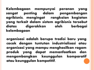 Kelembagaan mempunyai peranan yang
sangat penting dalam pengembangan
agribisnis, mengingat rangkaian kegiatan
yang terkait dalam sistem agribisnis tersebut
diatas digerakkan oleh berbagai
kelembagaan
organisasi adalah berupa tradisi baru yang
cocok dengan tuntutan industrialisasi atau
organisasi yang mampu menghasilkan ragam
produk yang dapat memanfaatkan dan
mengembangkan keunggulan komparatif
atau keunggulan kompetitif.
 