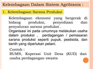 Kelembagaan Dalam Sistem Agribisnis :
1. Kelembagaan Sarana Produksi
Kelembagaan ekonomi yang bergerak di
bidang produksi, penyediaan dan
penyaluran sarana produksi .
Organisasi ini pada umumnya melakukan usaha
dalam produksi , perdagangan / pemasaran
sarana produksi seperti pupuk, pestisida, dan
benih yang diperlukan petani.
Contoh :
BUMN, Koperasi Unit Desa (KUD) dan
usaha perdagangan swasta
 