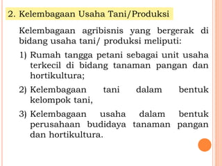 2. Kelembagaan Usaha Tani/Produksi
Kelembagaan agribisnis yang bergerak di
bidang usaha tani/ produksi meliputi:
1) Rumah tangga petani sebagai unit usaha
terkecil di bidang tanaman pangan dan
hortikultura;
2) Kelembagaan tani dalam bentuk
kelompok tani,
3) Kelembagaan usaha dalam bentuk
perusahaan budidaya tanaman pangan
dan hortikultura.
 