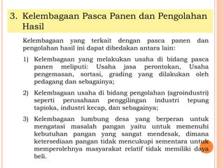 3. Kelembagaan Pasca Panen dan Pengolahan
Hasil
Kelembagaan yang terkait dengan pasca panen dan
pengolahan hasil ini dapat dibedakan antara lain:
1) Kelembagaan yang melakukan usaha di bidang pasca
panen meliputi: Usaha jasa perontokan, Usaha
pengemasan, sortasi, grading yang dilakukan oleh
pedagang dan sebagainya;
2) Kelembagaan usaha di bidang pengolahan (agroindustri)
seperti perusahaan penggilingan industri tepung
tapioka, industri kecap, dan sebagainya;
3) Kelembagaan lumbung desa yang berperan untuk
mengatasi masalah pangan yaitu untuk memenuhi
kebutuhan pangan yang sangat mendesak, dimana
ketersediaan pangan tidak mencukupi sementara untuk
memperolehnya masyarakat relatif tidak memiliki daya
beli.
 