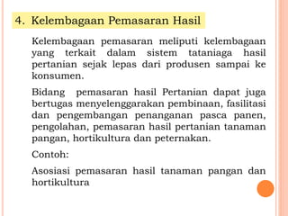 4. Kelembagaan Pemasaran Hasil
Kelembagaan pemasaran meliputi kelembagaan
yang terkait dalam sistem tataniaga hasil
pertanian sejak lepas dari produsen sampai ke
konsumen.
Bidang pemasaran hasil Pertanian dapat juga
bertugas menyelenggarakan pembinaan, fasilitasi
dan pengembangan penanganan pasca panen,
pengolahan, pemasaran hasil pertanian tanaman
pangan, hortikultura dan peternakan.
Contoh:
Asosiasi pemasaran hasil tanaman pangan dan
hortikultura
 