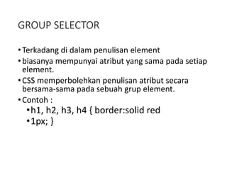 GROUP SELECTOR
•Terkadang di dalam penulisan element
•biasanya mempunyai atribut yang sama pada setiap
element.
•CSS memperbolehkan penulisan atribut secara
bersama-sama pada sebuah grup element.
•Contoh :
•h1, h2, h3, h4 { border:solid red
•1px; }
 