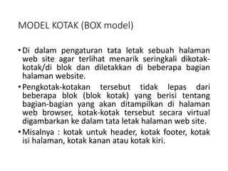 MODEL KOTAK (BOX model)
•Di dalam pengaturan tata letak sebuah halaman
web site agar terlihat menarik seringkali dikotak-
kotak/di blok dan diletakkan di beberapa bagian
halaman website.
•Pengkotak-kotakan tersebut tidak lepas dari
beberapa blok (blok kotak) yang berisi tentang
bagian-bagian yang akan ditampilkan di halaman
web browser, kotak-kotak tersebut secara virtual
digambarkan ke dalam tata letak halaman web site.
•Misalnya : kotak untuk header, kotak footer, kotak
isi halaman, kotak kanan atau kotak kiri.
 