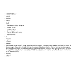 • <!DOCTYPE html>
• <html>
• <head>
• <style>
• div {
• background-color: lightgrey;
• width: 300px;
• padding: 25px;
• border: 25px solid navy;
• margin: 25px;
• }
• </style>
• </head>
• <body>
• <div>Lorem ipsum dolor sit amet, consectetur adipiscing elit, sed do eiusmod tempor incididunt ut labore et
dolore magna aliqua. Ut enim ad minim veniam, quis nostrud exercitation ullamco laboris nisi ut aliquip ex
ea commodo consequat. Duis aute irure dolor in reprehenderit in voluptate velit esse cillum dolore eu fugiat
nulla pariatur. Excepteur sint occaecat cupidatat non proident, sunt in culpa qui officia deserunt mollit anim
id est laborum.</div>
• </body>
• </html>
 
