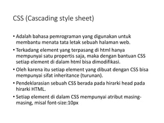 CSS (Cascading style sheet)
• Adalah bahasa pemrograman yang digunakan untuk
membantu menata tata letak sebuah halaman web.
• Terkadang element yang terpasang di html hanya
mempunyai satu propertis saja, maka dengan bantuan CSS
setiap element di dalam html bisa dimodifikasi.
• Oleh karena itu setiap element yang dibuat dengan CSS bisa
mempunyai sifat inheritance (turunan).
• Pendeklarasian sebuah CSS berada pada hirarki head pada
hirarki HTML.
• Setiap element di dalam CSS mempunyai atribut masing-
masing, misal font-size:10px
 
