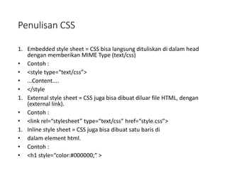 Penulisan CSS
1. Embedded style sheet = CSS bisa langsung dituliskan di dalam head
dengan memberikan MIME Type (text/css)
• Contoh :
• <style type=“text/css”>
• ...Content....
• </style
1. External style sheet = CSS juga bisa dibuat diluar file HTML, dengan
(external link).
• Contoh :
• <link rel=“stylesheet” type=“text/css” href=“style.css”>
1. Inline style sheet = CSS juga bisa dibuat satu baris di
• dalam element html.
• Contoh :
• <h1 style=“color:#000000;” >
 