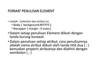FORMAT PENULISAN ELEMENT
• contoh : (selector) dan atribut css
• Body { background:#FFFFF;}
• #wrapper { margin : 0 auto;}
•Dalam setiap penulisan Element diikuti dengan
tanda kurung kurawal.
•Dalam penulisan setiap atribut, cara penulisannya
adalah nama atribut diikuti oleh tanda titik dua ( : )
kemudian properti atributnya dan diakhiri dengan
semikolon ( ; )
 