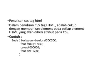 •Penulisan css tag html
•Dalam penulisan CSS tag HTML, adalah cukup
dengan memberikan element pada setiap element
HTML yang akan diberi atribut pada CSS.
•Contoh :
Body { background-color:#CCCCCC;
font-family : arial;
color:#000000;
font-size:12px;
}
 