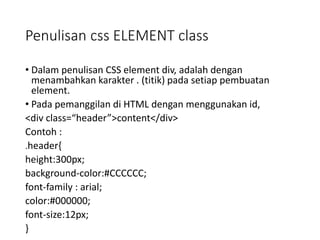 Penulisan css ELEMENT class
• Dalam penulisan CSS element div, adalah dengan
menambahkan karakter . (titik) pada setiap pembuatan
element.
• Pada pemanggilan di HTML dengan menggunakan id,
<div class=“header”>content</div>
Contoh :
.header{
height:300px;
background-color:#CCCCCC;
font-family : arial;
color:#000000;
font-size:12px;
}
 