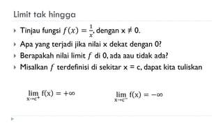Limit tak hingga
 Tinjau fungsi 𝑓 𝑥 =
1
𝑥
, dengan x ≠ 0.
 Apa yang terjadi jika nilai x dekat dengan 0?
 Berapakah nilai limit 𝑓 di 0, ada aau tidak ada?
 Misalkan 𝑓 terdefinisi di sekitar x = c, dapat kita tuliskan
lim
x→c+
f x = +∞ lim
x→c−
f x = −∞
 