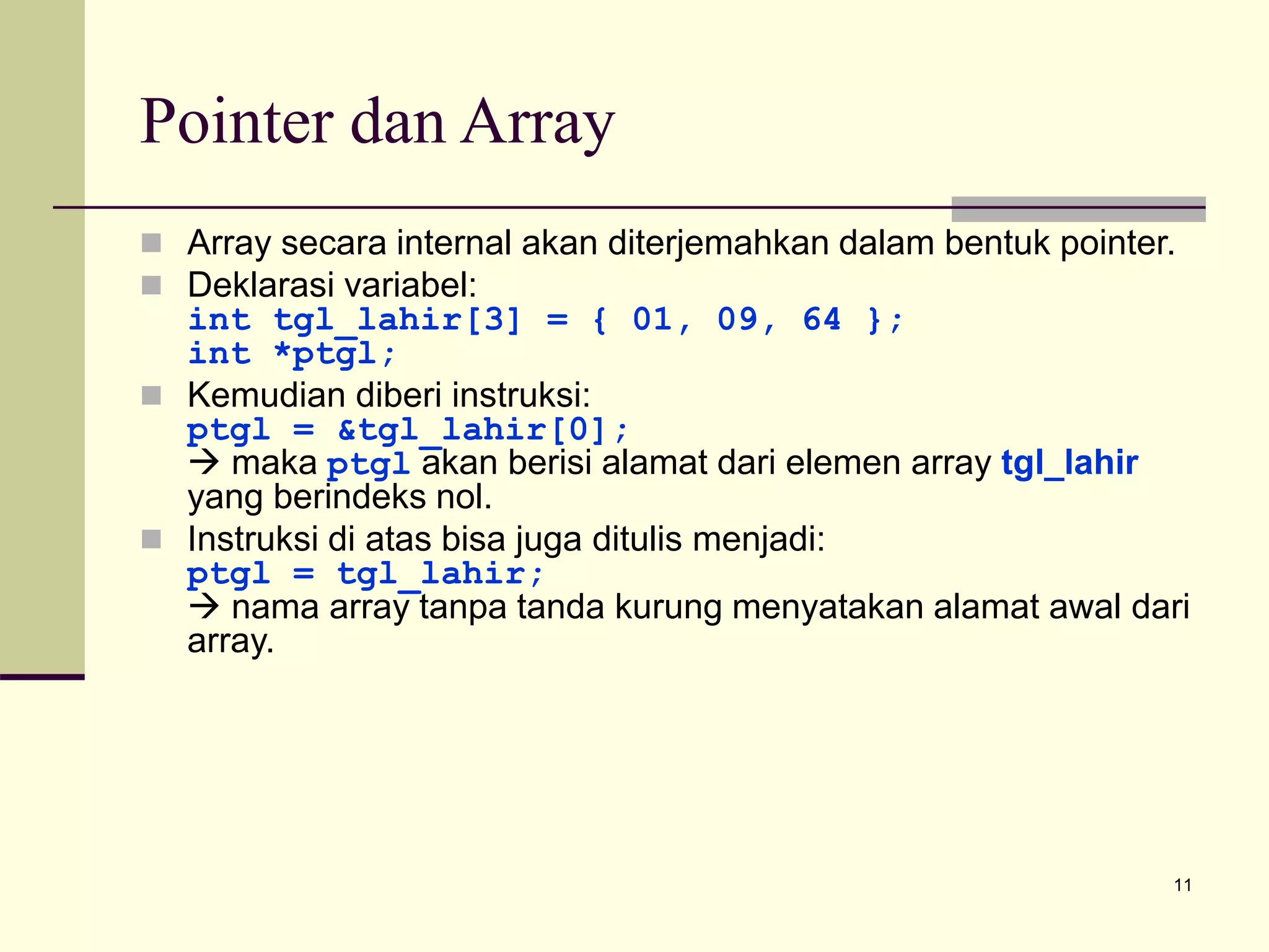 11
Pointer dan Array
 Array secara internal akan diterjemahkan dalam bentuk pointer.
 Deklarasi variabel:
int tgl_lahir[3] = { 01, 09, 64 };
int *ptgl;
 Kemudian diberi instruksi:
ptgl = &tgl_lahir[0];
 maka ptgl akan berisi alamat dari elemen array tgl_lahir
yang berindeks nol.
 Instruksi di atas bisa juga ditulis menjadi:
ptgl = tgl_lahir;
 nama array tanpa tanda kurung menyatakan alamat awal dari
array.
 