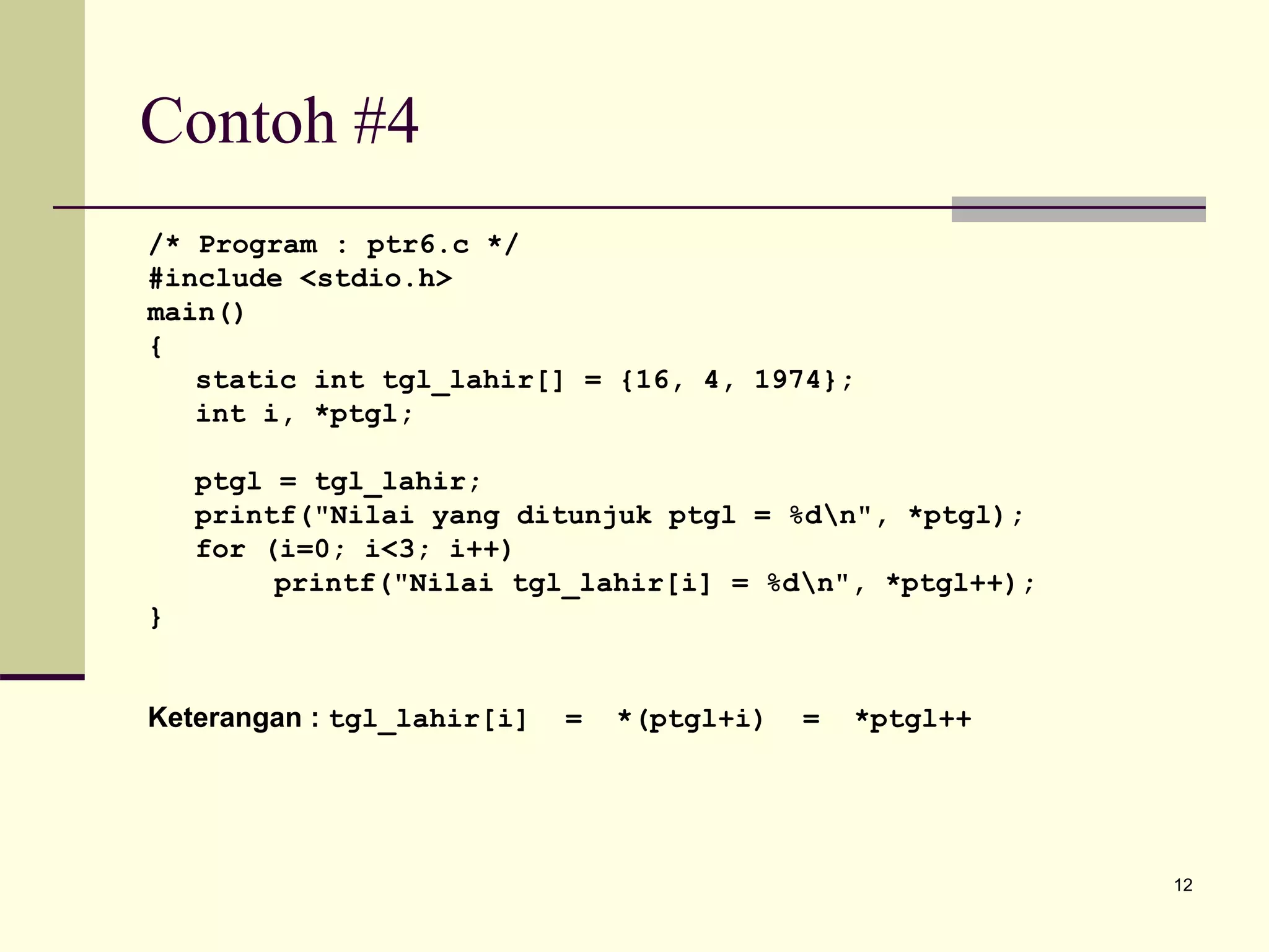 12
Contoh #4
/* Program : ptr6.c */
#include <stdio.h>
main()
{
static int tgl_lahir[] = {16, 4, 1974};
int i, *ptgl;
ptgl = tgl_lahir;
printf("Nilai yang ditunjuk ptgl = %dn", *ptgl);
for (i=0; i<3; i++)
printf("Nilai tgl_lahir[i] = %dn", *ptgl++);
}
Keterangan : tgl_lahir[i] = *(ptgl+i) = *ptgl++
 
