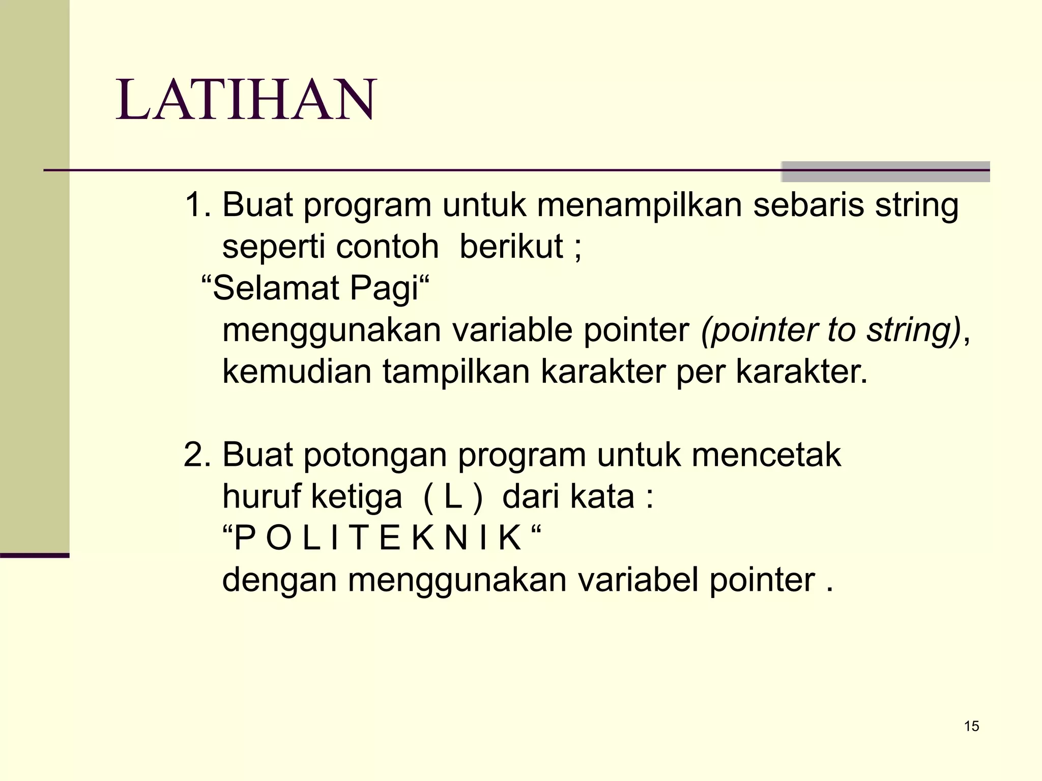 15
LATIHAN
1. Buat program untuk menampilkan sebaris string
seperti contoh berikut ;
“Selamat Pagi“
menggunakan variable pointer (pointer to string),
kemudian tampilkan karakter per karakter.
2. Buat potongan program untuk mencetak
huruf ketiga ( L ) dari kata :
“P O L I T E K N I K “
dengan menggunakan variabel pointer .
 
