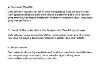 2. Penjelasan Masalah
Data sekunder bermanfaat sekali untuk memperjelas masalah dan menjadi
lebih operasional dalam penelitian karena didasarkan pada data sekunder
yang tersedia, kita dapat mengetahui komponen-komponen situasi lingkungan
yang mengelilinginya.
3. Formulasi Alternative-Alternative Penyelesaian Masalah yang Layak
Data sekunder akan bermanfaat dalam memunculkan beberapa alternative
lain yang mendukung dalam penyelesaian masalah yang akan diteliti.
4. Solusi Masalah
Data sekunder disamping memberi manfaat dalam membantu mendefinisikan
dan mengembangkan masalah, data sekunder juga kadang dapat
memunculkan solusi permasalahan yang ada.
 