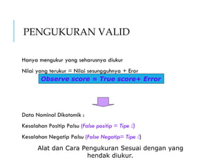 PENGUKURAN VALID
Hanya mengukur yang seharusnya diukur
Nilai yang terukur = Nilai sesungguhnya + Eror
Data Nominal Dikotomik :
Kesalahan Positip Palsu (False positip = Tipe )
Kesalahan Negatip Palsu (False Negatip= Tipe )
Observe score = True score+ Error
Alat dan Cara Pengukuran Sesuai dengan yang
hendak diukur.
 
