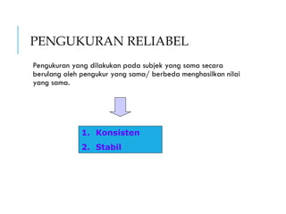 PENGUKURAN RELIABEL
Pengukuran yang dilakukan pada subjek yang sama secara
berulang oleh pengukur yang sama/ berbeda menghasilkan nilai
yang sama.
1. Konsisten
2. Stabil
 