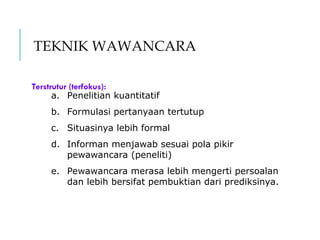 TEKNIK WAWANCARA
Terstrutur (terfokus):
a. Penelitian kuantitatif
b. Formulasi pertanyaan tertutup
c. Situasinya lebih formal
d. Informan menjawab sesuai pola pikir
pewawancara (peneliti)
e. Pewawancara merasa lebih mengerti persoalan
dan lebih bersifat pembuktian dari prediksinya.
 