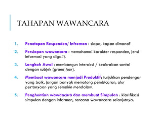 TAHAPAN WAWANCARA
1. Penetapan Responden/ Infroman : siapa, kapan dimana?
2. Persiapan wawancara : memahamai karakter responden, jensi
informasi yang digali).
3. Langkah Awal : membangun interaksi / keakraban santai
dengan subjek (grand tour).
4. Membuat wawancara menjadi Produktif; tunjukkan pendengar
yang baik, jangan banyak memotong pembicaran, alur
pertanyaan yang semakin mendalam.
5. Penghentian wawancara dan membuat Simpulan : klarifikasi
simpulan dengan informan, rencana wawancara selanjutnya.
 