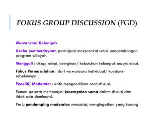 FOKUS GROUP DISCUSSION (FGD)
Wawancara Kelompok
Usaha pemberdayaan partisipasi masyarakat untuk pengembangan
program wilayah.
Menggali : sikap, minat, keinginan/ kebutuhan kelompok masyarakat.
Fokus Permasalahan : dari wawancara individual/ kuesioner
sebelumnya.
Peneliti/ Moderator : kritis mengnadilkan arah diskusi.
Semua peserta mempunyai kesempatan sama dalam diskusi dan
tidak ada dominansi.
Perlu pendamping moderator: mencatat, mengingatkan yang kurang
 