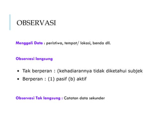 OBSERVASI
Menggali Data : peristiwa, tempat/ lokasi, benda dll.
Observasi langsung
Observasi Tak langsung : Catatan data sekunder
• Tak berperan : (kehadiarannya tidak diketahui subjek
• Berperan : (1) pasif (b) aktif
 