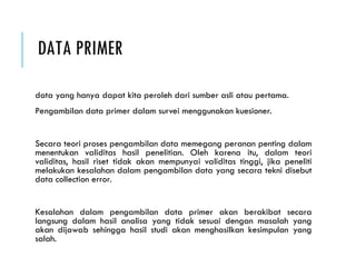 DATA PRIMER
data yang hanya dapat kita peroleh dari sumber asli atau pertama.
Pengambilan data primer dalam survei menggunakan kuesioner.
Secara teori proses pengambilan data memegang peranan penting dalam
menentukan validitas hasil penelitian. Oleh karena itu, dalam teori
validitas, hasil riset tidak akan mempunyai validitas tinggi, jika peneliti
melakukan kesalahan dalam pengambilan data yang secara tekni disebut
data collection error.
Kesalahan dalam pengambilan data primer akan berakibat secara
langsung dalam hasil analisa yang tidak sesuai dengan masalah yang
akan dijawab sehingga hasil studi akan menghasilkan kesimpulan yang
salah.
 
