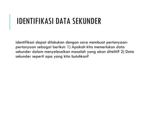 IDENTIFIKASI DATA SEKUNDER
identifikasi dapat dilakukan dengan cara membuat pertanyaan-
pertanyaan sebagai berikut: 1) Apakah kita memerlukan data
sekunder dalam menyelesaikan masalah yang akan diteliti? 2) Data
sekunder seperti apa yang kita butuhkan?
 