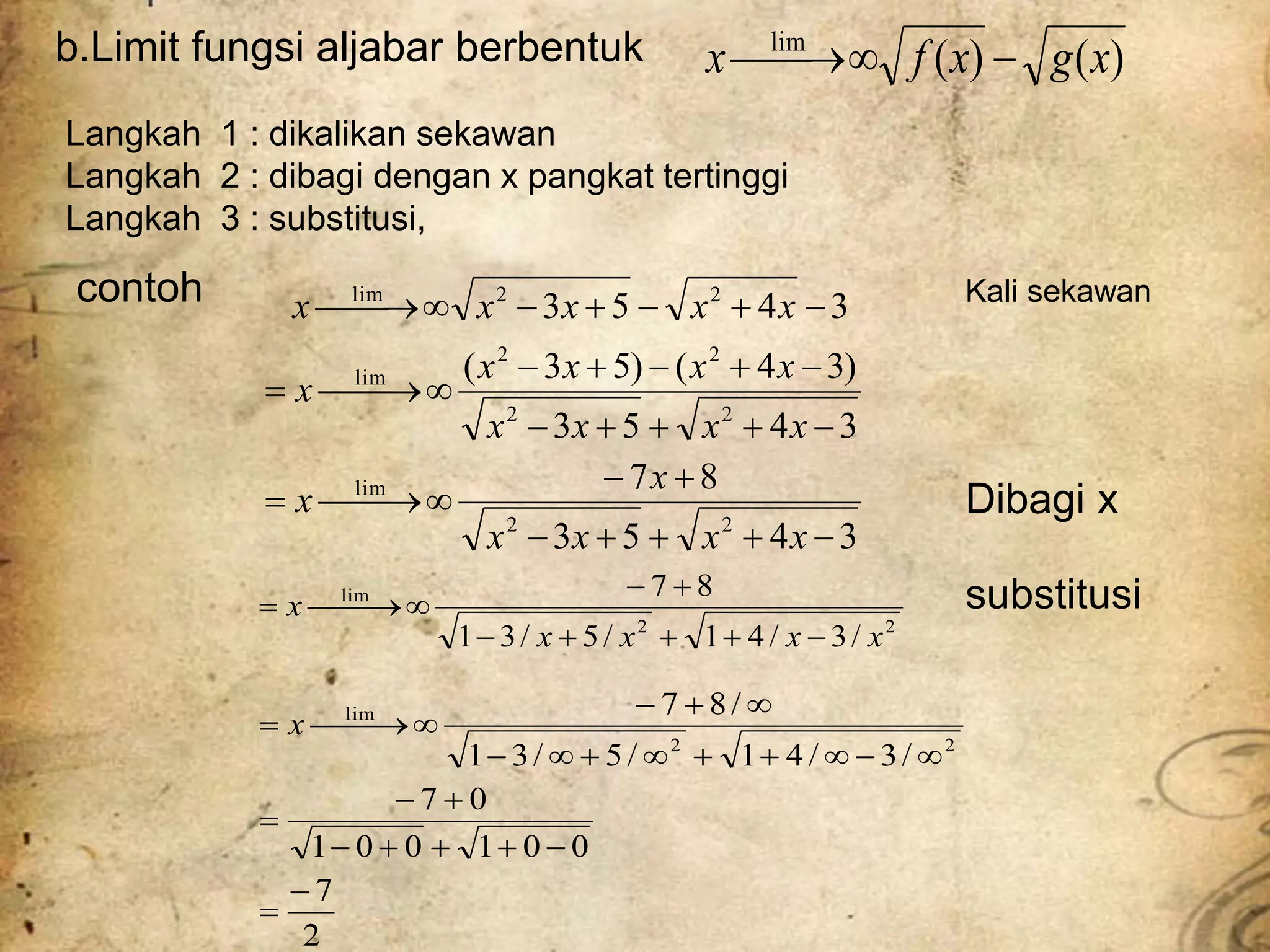 b.Limit fungsi aljabar berbentuk )
(
)
(
lim
x
g
x
f
x 



Langkah 1 : dikalikan sekawan
Langkah 2 : dibagi dengan x pangkat tertinggi
Langkah 3 : substitusi,
contoh 3
4
5
3 2
2
lim







 x
x
x
x
x
3
4
5
3
8
7
3
4
5
3
)
3
4
(
)
5
3
(
2
2
lim
2
2
2
2
lim

























x
x
x
x
x
x
x
x
x
x
x
x
x
x
x
2
7
0
0
1
0
0
1
0
7
/
3
/
4
1
/
5
/
3
1
/
8
7
2
2
lim

























 x
substitusi
Dibagi x
Kali sekawan
2
2
lim
/
3
/
4
1
/
5
/
3
1
8
7
x
x
x
x
x











 