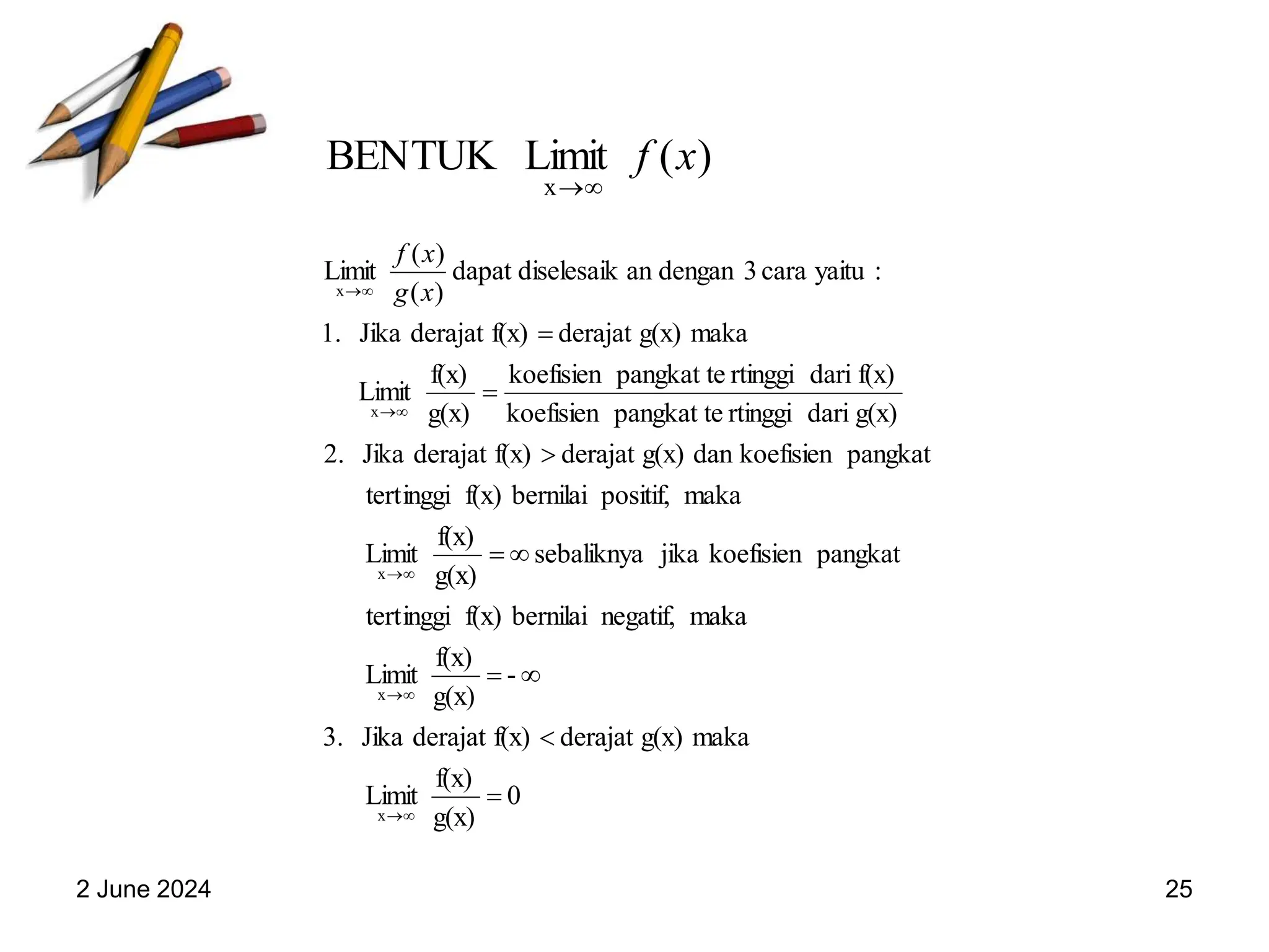 2 June 2024 25
)
(
Limit
BENTUK
x
x
f


0
g(x)
f(x)
Limit
maka
g(x)
derajat
f(x)
derajat
Jika
3.
-
g(x)
f(x)
Limit
maka
negatif,
bernilai
f(x)
inggi
tert
pangkat
koefisien
jika
sebaliknya
g(x)
f(x)
Limit
maka
positif,
bernilai
f(x)
inggi
tert
pangkat
koefisien
dan
g(x)
derajat
f(x)
derajat
Jika
.
2
g(x)
dari
rtinggi
pangkat te
koefisien
f(x)
dari
rtinggi
pangkat te
koefisien
g(x)
f(x)
Limit
maka
g(x)
derajat
f(x)
derajat
Jika
1.
:
yaitu
cara
3
dengan
an
diselesaik
dapat
)
(
)
(
Limit
x
x
x
x
x


















 x
g
x
f
 