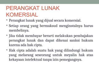 PERANGKAT LUNAK
KOMERSIAL
 Perangkat lunak yang dijual secara komersial.
 Setiap orang yang bermaksud menginstalnya harus
membelinya.
 Jika tidak membayar berarti melakukan pembajakan
perangkat lunak dan dapat dikenai sanksi hukum
karena ada hak cipta.
 Hak cipta adalah suatu hak yang dilindungi hukum
yang melarang seseorang untuk meyalin hak atas
kekayaan intelektual tanpa izin pemegangnya.
 