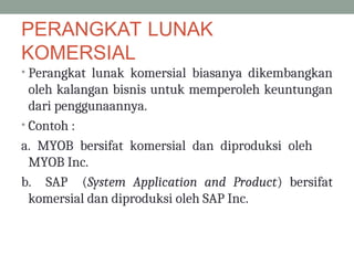 PERANGKAT LUNAK
KOMERSIAL
• Perangkat lunak komersial biasanya dikembangkan
oleh kalangan bisnis untuk memperoleh keuntungan
dari penggunaannya.
• Contoh :
a. MYOB bersifat komersial dan diproduksi oleh
MYOB Inc.
b. SAP (System Application and Product) bersifat
komersial dan diproduksi oleh SAP Inc.
 