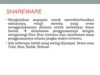 SHAREWARE
• Mengizinkan siapapun untuk meredistribusikan
salinannya, tetapi mereka yang terus
menggunakannya diminta untuk membayar biaya
lisensi.  membatasi penggunaannya dengan
mengurangi fitur-fitur tertentu atau membatasi masa
penggunaannya selama jangka waktu tertentu.
• Ada beberapa istilah yang sering dijumpai: Demo atau
Trial, Beta, Stable, Release.
 