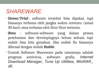 SHAREWARE
• Demo/Trial : software tersebut bisa dipakai, tapi
biasanya terbatas oleh jangka waktu tertentu (misal
30 hari) atau terbatas oleh fitur-fitur tertentu.
• Beta : software-software yang dalam proses
pembuatan dan developingnya belum selesai, tapi
sudah bisa kita gunakan. Jika sudah fix biasanya
dikenal dengan istilah Stable.
• Contoh Software Shareware pada umumnya adalah
program antivirus, software grafis, Internet
Download Manager, Tune Up Utilities, WinRAR,,
dll.
 