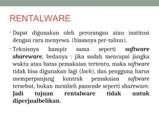 RENTALWARE
• Dapat digunakan oleh perorangan atau institusi
dengan cara menyewa. (biasanya per-tahun).
• Teknisnya hampir sama seperti software
shareware, bedanya : jika sudah mencapai jangka
waktu atau batas pemakaian tertentu, maka software
tidak bisa digunakan lagi (lock), dan pengguna harus
memperpanjang kontrak pemakaian software
tersebut, bukan membeli passcode seperti shareware.
Jadi tujuan rentalware tidak untuk
diperjualbelikan.
 