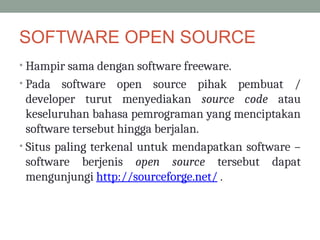 SOFTWARE OPEN SOURCE
• Hampir sama dengan software freeware.
• Pada software open source pihak pembuat /
developer turut menyediakan source code atau
keseluruhan bahasa pemrograman yang menciptakan
software tersebut hingga berjalan.
• Situs paling terkenal untuk mendapatkan software –
software berjenis open source tersebut dapat
mengunjungi http://sourceforge.net/ .
 