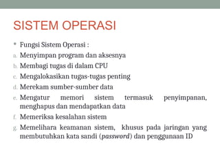 SISTEM OPERASI
 Fungsi Sistem Operasi :
a. Menyimpan program dan aksesnya
b. Membagi tugas di dalam CPU
c. Mengalokasikan tugas-tugas penting
d. Merekam sumber-sumber data
e. Mengatur memori sistem termasuk penyimpanan,
menghapus dan mendapatkan data
f. Memeriksa kesalahan sistem
g. Memelihara keamanan sistem, khusus pada jaringan yang
membutuhkan kata sandi (password) dan penggunaan ID
 