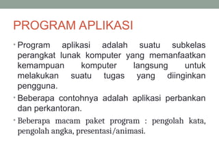 PROGRAM APLIKASI
• Program aplikasi adalah suatu subkelas
perangkat lunak komputer yang memanfaatkan
kemampuan komputer langsung untuk
melakukan suatu tugas yang diinginkan
pengguna.
• Beberapa contohnya adalah aplikasi perbankan
dan perkantoran.
• Beberapa macam paket program : pengolah kata,
pengolah angka, presentasi/animasi.
 