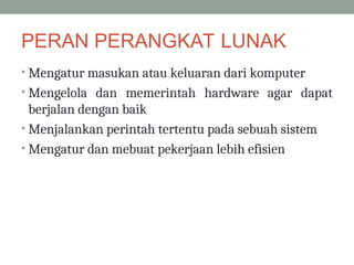 PERAN PERANGKAT LUNAK
• Mengatur masukan atau keluaran dari komputer
• Mengelola dan memerintah hardware agar dapat
berjalan dengan baik
• Menjalankan perintah tertentu pada sebuah sistem
• Mengatur dan mebuat pekerjaan lebih efisien
 