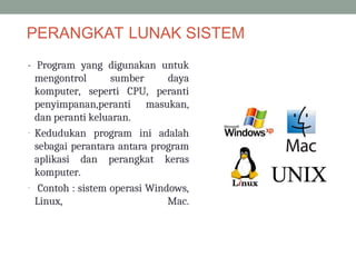 PERANGKAT LUNAK SISTEM
- Program yang digunakan untuk
mengontrol sumber daya
komputer, seperti CPU, peranti
penyimpanan,peranti masukan,
dan peranti keluaran.
- Kedudukan program ini adalah
sebagai perantara antara program
aplikasi dan perangkat keras
komputer.
- Contoh : sistem operasi Windows,
Linux, Mac.
 