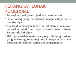PERANGKAT LUNAK
KOMERSIAL
 Perangkat lunak yang dijual secara komersial.
 Setiap orang yang bermaksud menginstalnya harus
membelinya.
 Jika tidak membayar berarti melakukan pembajakan
perangkat lunak dan dapat dikenai sanksi hukum
karena ada hak cipta.
 Hak cipta adalah suatu hak yang dilindungi hukum
yang melarang seseorang untuk meyalin hak atas
kekayaan intelektual tanpa izin pemegangnya.
 