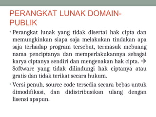 PERANGKAT LUNAK DOMAIN-
PUBLIK
• Perangkat lunak yang tidak disertai hak cipta dan
memungkinkan siapa saja melakukan tindakan apa
saja terhadap program tersebut, termasuk mebuang
nama penciptanya dan memperlakukannya sebagai
karya ciptanya sendiri dan mengenakan hak cipta. 
Software yang tidak dilindungi hak ciptanya atau
gratis dan tidak terikat secara hukum.
• Versi penuh, source code tersedia secara bebas untuk
dimodifikasi, dan didistribusikan ulang dengan
lisensi apapun.
 