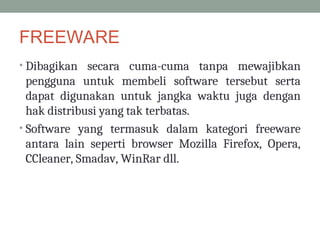 FREEWARE
• Dibagikan secara cuma-cuma tanpa mewajibkan
pengguna untuk membeli software tersebut serta
dapat digunakan untuk jangka waktu juga dengan
hak distribusi yang tak terbatas.
• Software yang termasuk dalam kategori freeware
antara lain seperti browser Mozilla Firefox, Opera,
CCleaner, Smadav, WinRar dll.
 