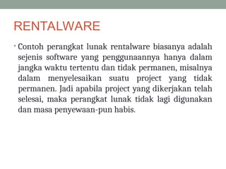 RENTALWARE
• Contoh perangkat lunak rentalware biasanya adalah
sejenis software yang penggunaannya hanya dalam
jangka waktu tertentu dan tidak permanen, misalnya
dalam menyelesaikan suatu project yang tidak
permanen. Jadi apabila project yang dikerjakan telah
selesai, maka perangkat lunak tidak lagi digunakan
dan masa penyewaan-pun habis.
 