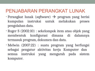 PENJABARAN PERANGKAT LUNAK
• Perangkat lunak (software)  program yang berisi
kumpulan instruksi untuk melakukan proses
pengolahan data.
• Roger S (2002:10) : sekelompok item atau objek yang
membentuk konfigurasi dimana di dalamnya
termasuk program, dokumen dan data.
• Melwin (2007:22) : suatu program yang berfungsi
sebagai pengatur aktivitas kerja Komputer dan
semua instruksi yang mengarah pada sistem
komputer.
 