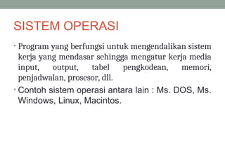 SISTEM OPERASI
• Program yang berfungsi untuk mengendalikan sistem
kerja yang mendasar sehingga mengatur kerja media
input, output, tabel pengkodean, memori,
penjadwalan, prosesor, dll.
• Contoh sistem operasi antara lain : Ms. DOS, Ms.
Windows, Linux, Macintos.
 