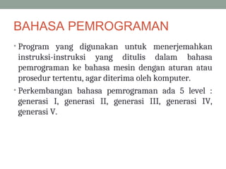 BAHASA PEMROGRAMAN
• Program yang digunakan untuk menerjemahkan
instruksi-instruksi yang ditulis dalam bahasa
pemrograman ke bahasa mesin dengan aturan atau
prosedur tertentu, agar diterima oleh komputer.
• Perkembangan bahasa pemrograman ada 5 level :
generasi I, generasi II, generasi III, generasi IV,
generasi V.
 