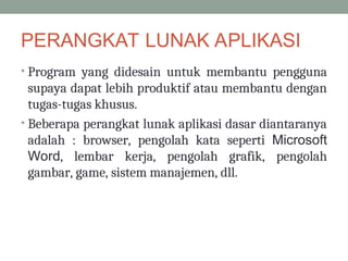 PERANGKAT LUNAK APLIKASI
• Program yang didesain untuk membantu pengguna
supaya dapat lebih produktif atau membantu dengan
tugas-tugas khusus.
• Beberapa perangkat lunak aplikasi dasar diantaranya
adalah : browser, pengolah kata seperti Microsoft
Word, lembar kerja, pengolah grafik, pengolah
gambar, game, sistem manajemen, dll.
 