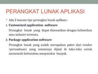 PERANGKAT LUNAK APLIKASI
 Ada 2 macam tipe perangkat lunak aplikasi :
1. Customized application software
Perangkat lunak yang dapat disesuaikan dengan kebutuhan
atau industri tertentu.
2. Package application software
Perangkat lunak yang sudah merupakan paket dari vendor
(perusahaan) yang umumnya dijual di toko-toko untuk
memenuhi kebutuhan masyarakat banyak.
 