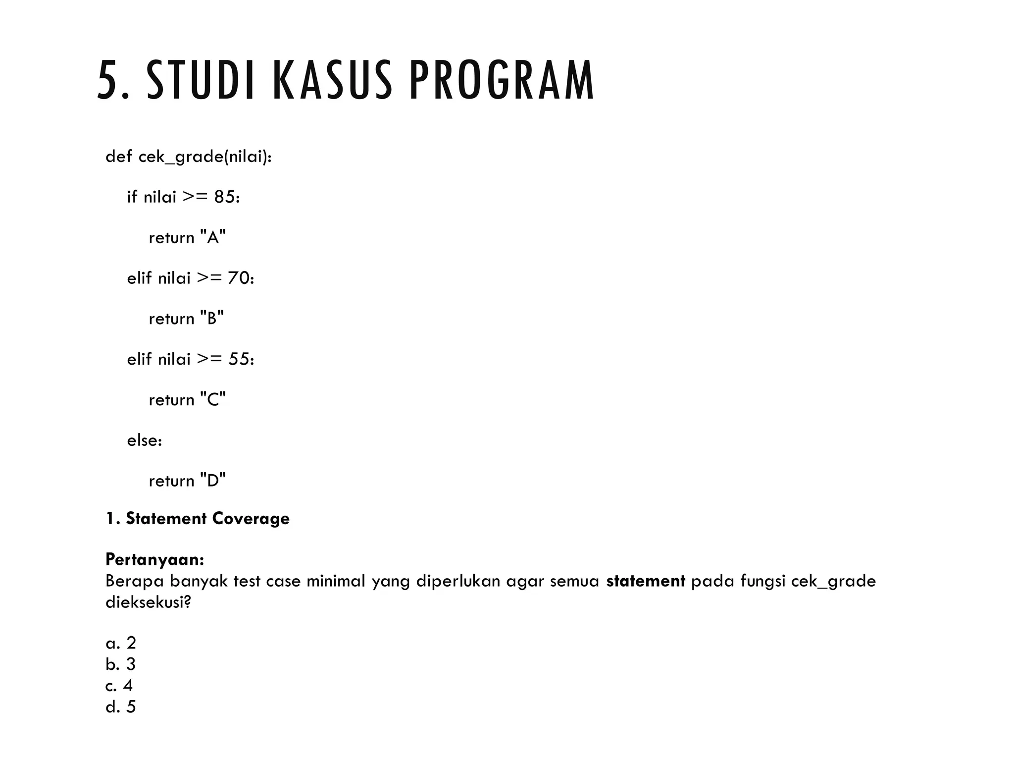 5. STUDI KASUS PROGRAM def cek_grade(nilai): if nilai >= 85: return "A" elif nilai >= 70: return "B" elif nilai >= 55: return "C" else: return "D" 1. Statement Coverage Pertanyaan: Berapa banyak test case minimal yang diperlukan agar semua statement pada fungsi cek_grade dieksekusi? a. 2 b. 3 c. 4 d. 5 